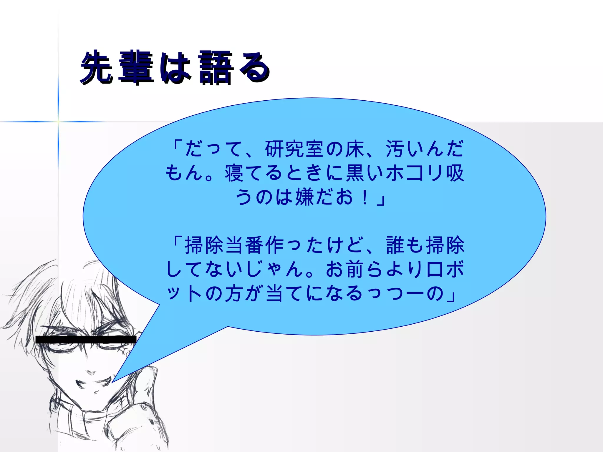 先輩は語る 「だって、研究室の床、汚いんだもん。寝てるときに黒いホコリ吸うのは嫌だお！」 「掃除当番作ったけど、誰も掃除してないじゃん。お前らよりロボットの方が当てになるっつーの」 