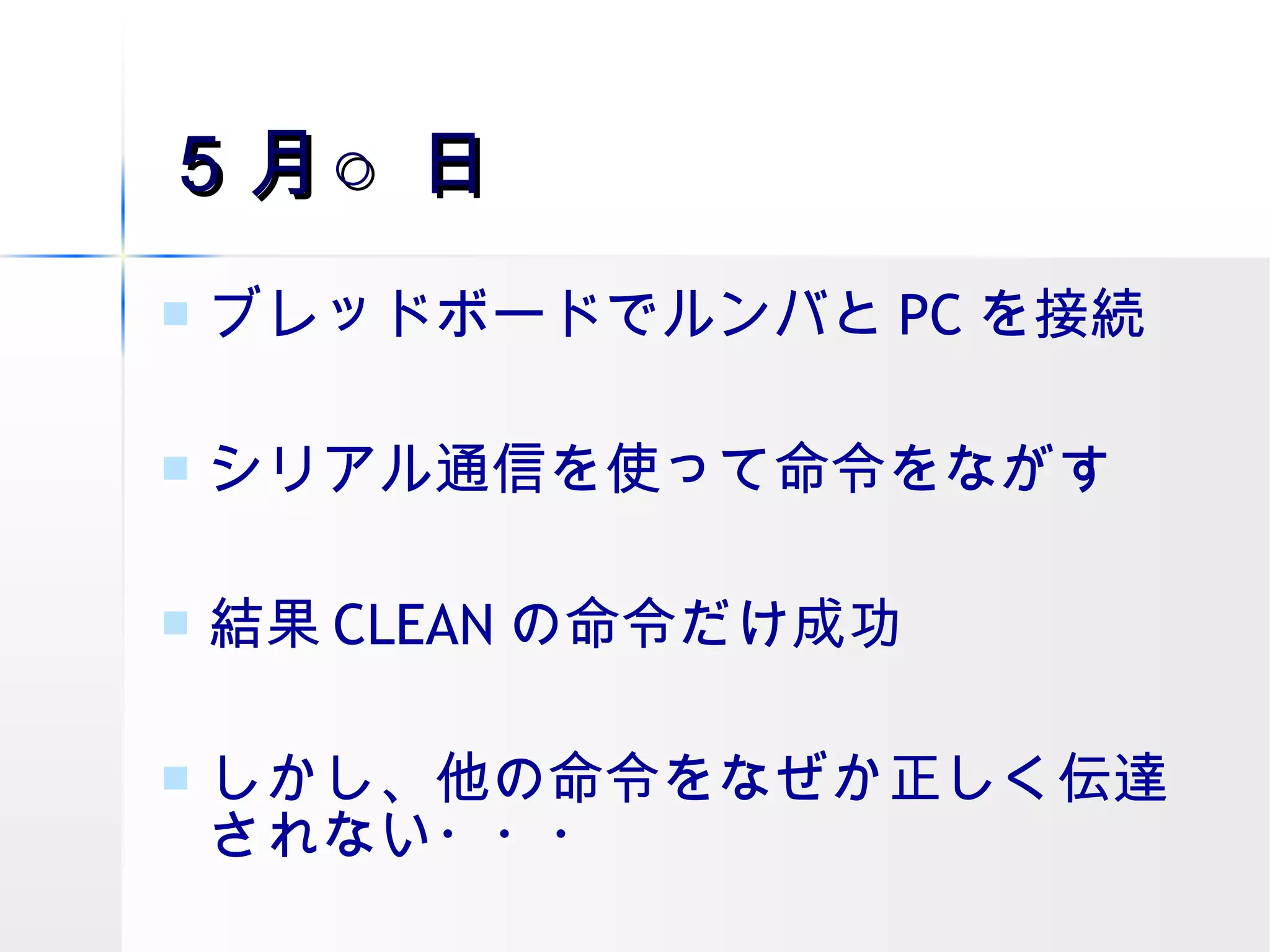 ５月○日 ブレッドボードでルンバと PC を接続 シリアル通信を使って命令をながす 結果 CLEAN の命令だけ成功 しかし、他の命令をなぜか正しく伝達されない・・・ 