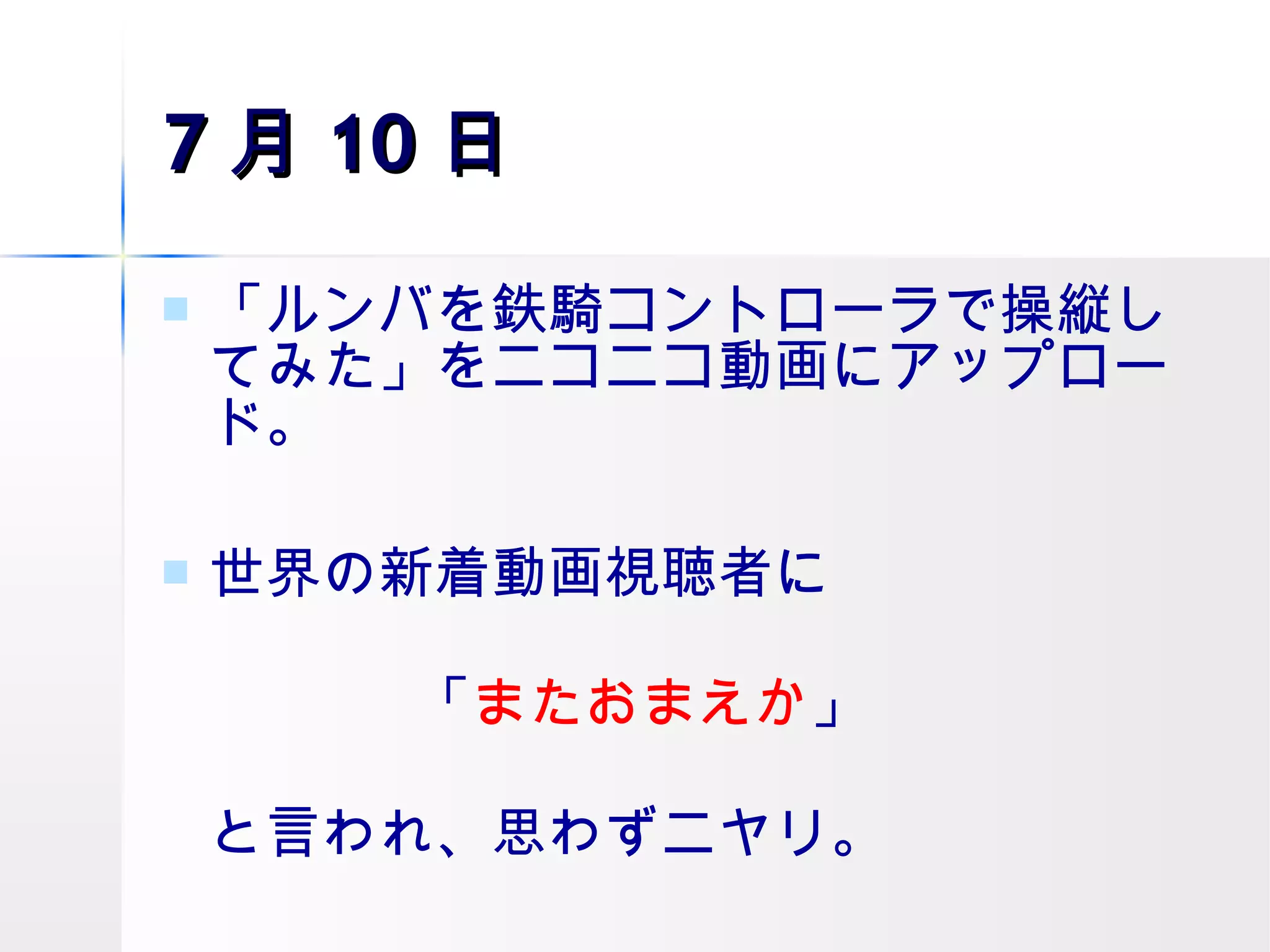 7 月 10 日 「ルンバを鉄騎コントローラで操縦してみた」をニコニコ動画にアップロード。 世界の新着動画視聴者に 「 またおまえか 」 と言われ、思わずニヤリ。 