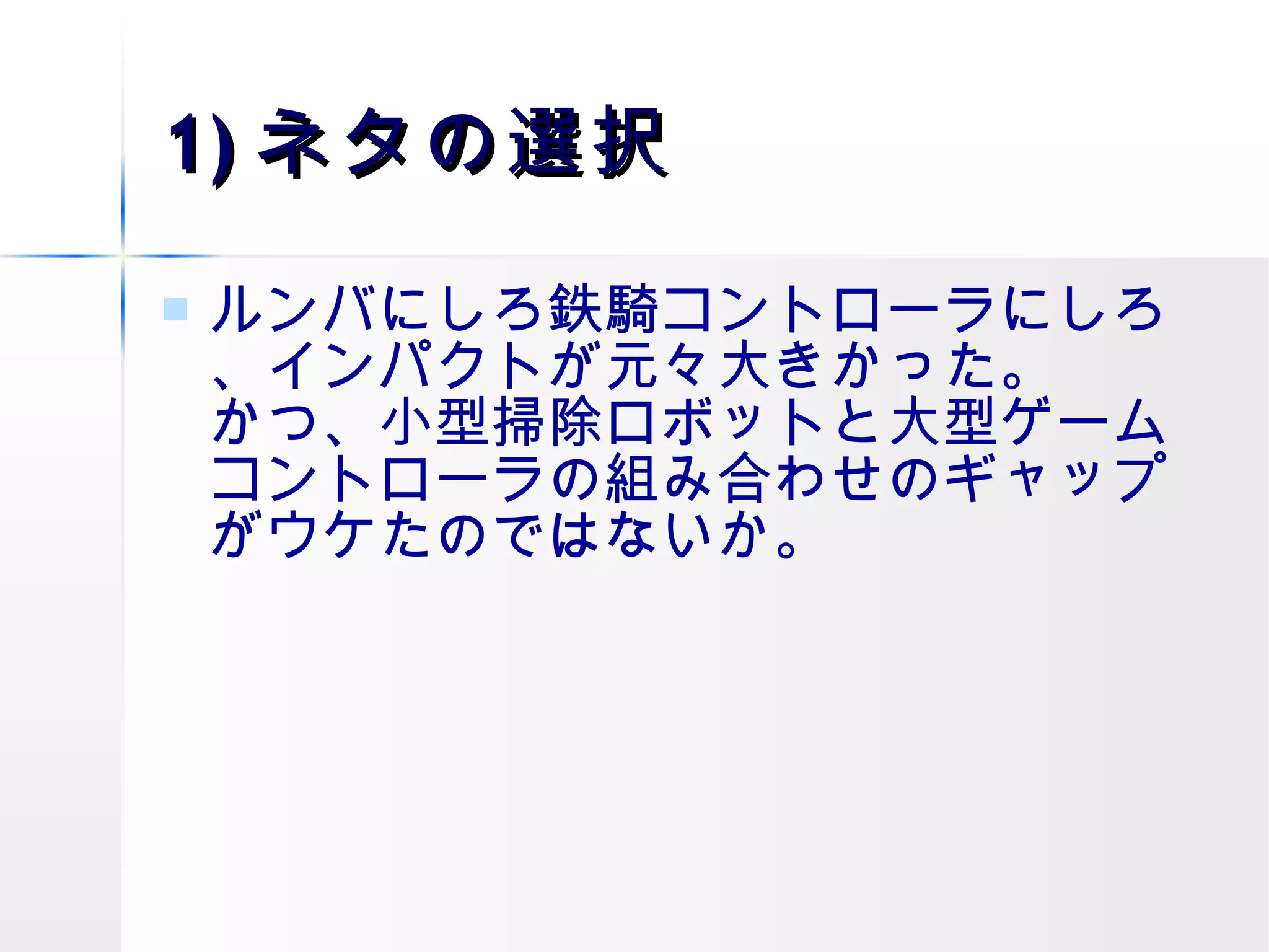 1) ネタの選択 ルンバにしろ鉄騎コントローラにしろ、インパクトが元々大きかった。 かつ、小型掃除ロボットと大型ゲームコントローラの組み合わせのギャップがウケたのではないか。  