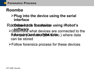 Forensics Process Roomba Plug into the device using the serial interface Connect to the device using iRobot’s software Acquire and analyze data Roomba hack forensics Determine what devices are connected to the Roomba (Gumstix, PDA’s, etc.) where data can be stored Follow forensics process for these devices 