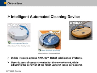 Overview Intelligent Automated Cleaning Device Utilize iRobot's unique AWARE™ Robot Intelligence Systems.  Uses dozens of sensors to monitor the environment, while adjusting the behavior of the robot up to 67 times per second. 