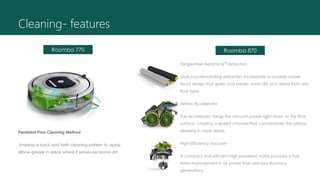 Persistent Pass Cleaning Method
Employs a back and forth cleaning pattern to apply
elbow grease in areas where it senses excessive dirt
Cleaning- features
Tangle-Free AeroForce™ Extractors
Dual counter-rotating extractors incorporate a durable rubber
tread design that grabs and breaks down dirt and debris from any
floor type.
Airflow Accelerator
The accelerator brings the vacuum power right down to the floor
surface, creating a sealed channel that concentrates the airflow,
drawing in more debris.
High-Efficiency Vacuum
A compact and efficient high-powered motor provides a five
times improvement in air power than previous Roomba
generations.
Roomba 770 Roomba 870
 