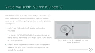 Virtual Wall (Both 770 and 870 have 2)
Virtual Walls create an invisible barrier that your Roomba won’t
cross. That makes it easy to confine it to a particular room or
area, and prevent it from getting too close to anything delicate
or dangerous.
 Each Virtual Wall needs two C alkaline batteries (not
included).
 You can set the Virtual Walls to block an opening of up to 7
feet (2 meters). It creates a cone shape barrier, so the beam
gradually gets wider.
 For best results, place the Virtual Wall on the outside of the
doorway you want to block. Point the arrows on the top
towards the opening.
Virtual Wall mode: Roomba will not cross
Virtual Wall beam
10
 