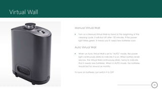 Virtual Wall
Manual Virtual Wall
 Turn on a Manual Virtual Wall by hand at the beginning of the
cleaning cycle. It will shut off after 135 minutes. If the power
light blinks green, it means you’ll need new batteries soon.
Auto Virtual Wall
 When an Auto Virtual Wall is set to “AUTO” mode, the power
light continuously blinks to indicate it is on. When battery levels
are low, the Virtual Wall continuously blinks twice to indicate
that it needs new batteries. When in AUTO mode, the batteries
should last for around six months.
To save on batteries, just switch it to OFF
11
 