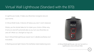 Virtual Wall Lighthouse (Standard with the 870)
In Lighthouse mode, it helps your Roomba navigate around
your home.
In Virtual Wall mode, it blocks off areas you don’t want cleaned.
Simply use the Mode Selector to make your choice. Either way,
it turns on and off automatically as you turn your Roomba on
and off. When on, the light on top is lit.
Each Virtual Wall Lighthouse needs two C alkaline batteries (not
included).
A flashing power light means the batteries need replacing soon A Virtual Wall Lighthouse can act as both a
Lighthouse and a Virtual Wall.
12
 