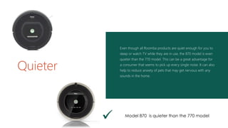 Even though all Roomba products are quiet enough for you to
sleep or watch TV while they are in use, the 870 model is even
quieter than the 770 model. This can be a great advantage for
a consumer that seems to pick up every single noise. It can also
help to reduce anxiety of pets that may get nervous with any
sounds in the home.
Quieter
 Model 870 is quieter than the 770 model
 