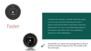 A robotic floor cleaner is certainly faster than doing
it on your own. However, the amount of time it
takes for the Roomba 870 to clean floors is less than
the Roomba 770. If you have large flooring areas or
the need to clean them often, this is definitely a
benefit you will be interested in.
Faster

Model 870 can clean the average floor in about
of the time that it takes for the 770 model to do
the same job.
 