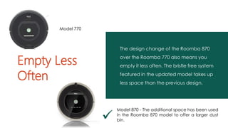 The design change of the Roomba 870
over the Roomba 770 also means you
empty it less often. The bristle free system
featured in the updated model takes up
less space than the previous design.
Empty Less
Often

Model 870 - The additional space has been used
in the Roomba 870 model to offer a larger dust
bin.
Model 770
 
