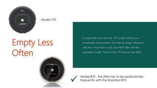 It holds 60% more than the 770 model and that is a
remarkable improvement. The internal design difference
with this is that there is only one HEPA filter with the
upgraded model. The Roomba 770 features two filters.
Empty Less
Often

Model 870 - the filter has to be replaced less
frequently with the Roomba 870.
Model 770
 