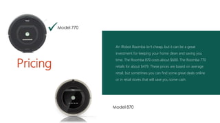 An iRobot Roomba isn’t cheap, but it can be a great
investment for keeping your home clean and saving you
time. The Roomba 870 costs about $600. The Roomba 770
retails for about $479. These prices are based on average
retail, but sometimes you can find some great deals online
or in retail stores that will save you some cash.
Pricing

Model 870
Model 770
 
