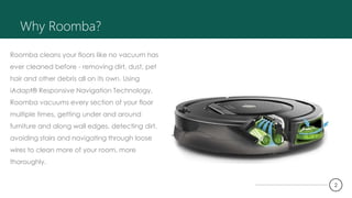 Why Roomba?
Roomba cleans your floors like no vacuum has
ever cleaned before - removing dirt, dust, pet
hair and other debris all on its own. Using
iAdapt® Responsive Navigation Technology,
Roomba vacuums every section of your floor
multiple times, getting under and around
furniture and along wall edges, detecting dirt,
avoiding stairs and navigating through loose
wires to clean more of your room, more
thoroughly.
2
 