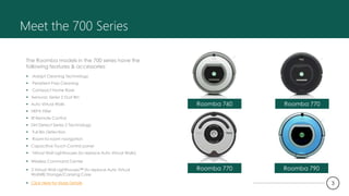 Meet the 700 Series
The Roomba models in the 700 series have the
following features & accessories:
 iAdapt Cleaning Technology
 Persistent Pass Cleaning
 Compact Home Base
 Aerovac Series 2 Dust Bin
 Auto Virtual Walls
 HEPA Filter
 IR Remote Control
 Dirt Detect Series 2 Technology
 Full Bin Detection
 Room-to-room navigation
 Capacitive Touch Control panel
 Virtual Wall Lighthouses (to replace Auto Virtual Walls)
 Wireless Command Center
 3 Virtual Wall Lighthouses™ (to replace Auto Virtual
Walls®) Storage/Carrying Case
 Click Here for More Details
Roomba 760 Roomba 770
Roomba 770 Roomba 790
3
 