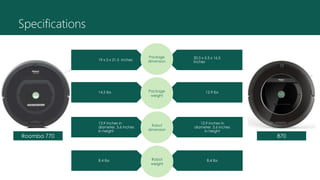 Specifications
20.5 x 5.5 x 16.5
inches
19 x 5 x 21.5 inches
Package
dimension
12.9 lbs14.5 lbs Package
weight
13.9 inches in
diameter, 3.6 inches
in height
13.9 inches in
diameter, 3.6 inches
in height
Robot
dimension
8.4 lbs8.4 lbs Robot
weight
Roomba 770 870
 