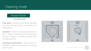 Cleaning mode
3 cleaning modes:
Clean Mode – Roomba automatically calculates
the room size and adjusts its cleaning time
appropriately.
Spot Mode – Roomba will spiral approximately 3
feet (1 meter) in diameter and then spiral back
to where it started – an intense, localized clean
for those quick fixes.
Scheduled Cleaning Mode – Roomba leaves its
Home Base, cleans, and then returns to recharge
when it’s done.
Roomba 770 & 870
~3 ft (1 m)
8
 