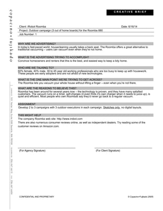 Client: iRobot Roomba Date: 6/16/14
Project: Outdoor campaign (3 out of home boards) for the Roomba 880
Job Number: 1
WHY ARE WE ADVERTISING?
In today’s fast-paced world, housecleaning usually takes a back seat. The Roomba offers a great alternative to
traditional vacuuming – users can vacuum even when they’re not home.
WHAT IS THE ADVERTISING TRYING TO ACCOMPLISH?
Convince homeowners and renters that this is the best, and easiest way to keep a tidy home.
WHO ARE WE TALKING TO?
60% female, 40% male. 30 to 45 year old working professionals who are too busy to keep up with housework.
These people are early adopters and are not afraid of new technologies.
WHAT IS THE ONE MAIN POINT WE’RE TRYING TO GET ACROSS?
The Roomba lets you vacuum your whole house without lifting a finger – even when you’re not there.
WHAT ARE THE REASONS TO BELIEVE THIS?
Roomba has been around for several years now – the technology is proven, and they have many satisfied
customers. The vacuum runs on a timer, self-charges (it even finds it’s own charger when it needs to juice up), is
quiet and efficient. Most people who own Roombas say they’d never go back to a regular vacuum.
ASSIGNMENT
Develop 2 to 3 campaigns with 3 outdoor executions in each campaign. Sketches only, no digital layouts.
THIS MIGHT HELP
The company Roomba web site: http://www.irobot.com
There are also numerous consumer reviews online, as well as independent dealers. Try reading some of the
customer reviews on Amazon.com.
(For Agency Signature) (For Client Signature)
CONFIDENTIAL AND PROPRIETARY © Copacino+Fujikado 2/8/05
C R E A T I V E B R I E F
 