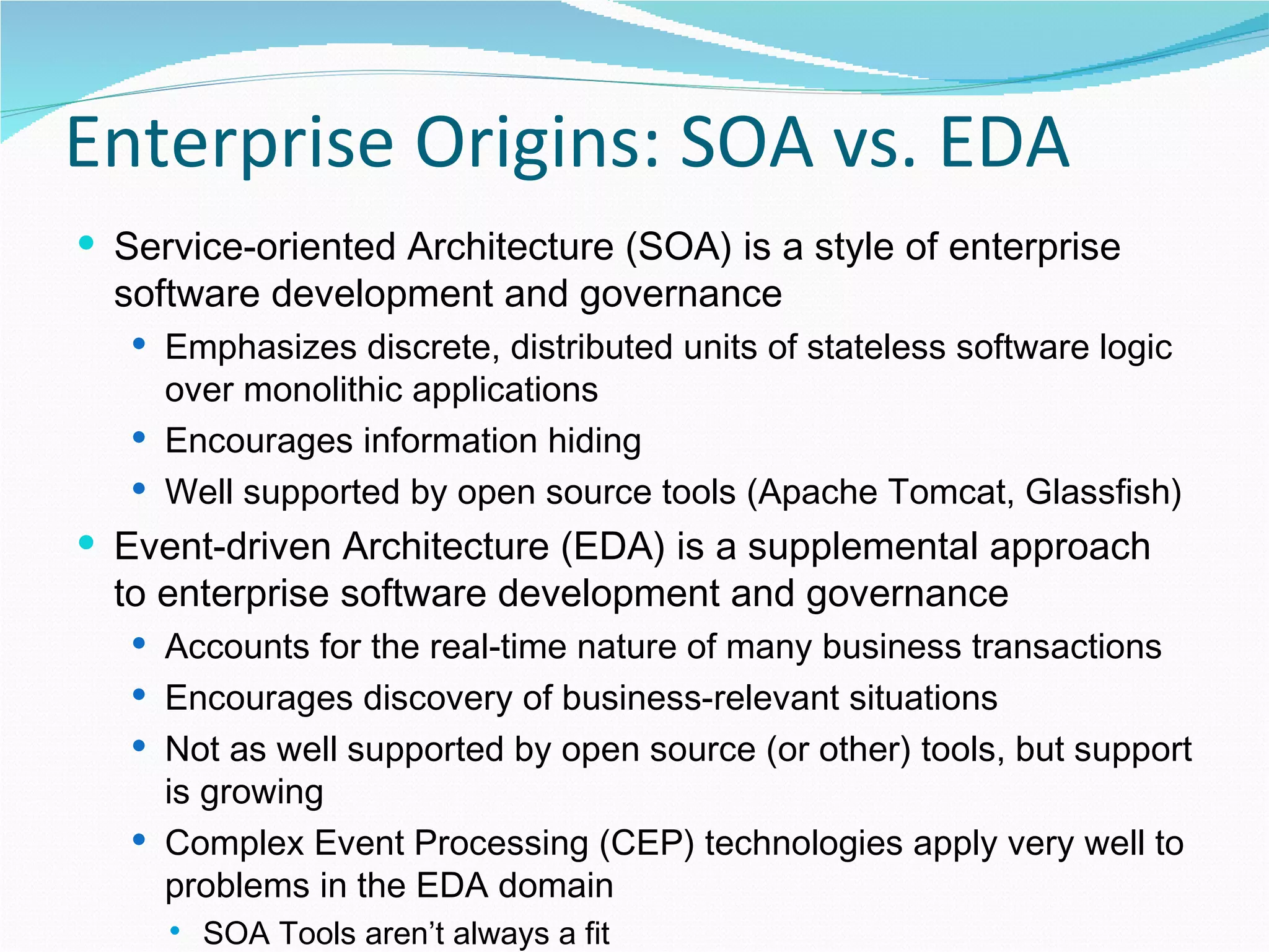 Enterprise Origins: SOA vs. EDA Service-oriented Architecture (SOA) is a style of enterprise software development and governance Emphasizes discrete, distributed units of stateless software logic over monolithic applications Encourages information hiding Well supported by open source tools (Apache Tomcat, Glassfish) Event-driven Architecture (EDA) is a supplemental approach to enterprise software development and governance Accounts for the real-time nature of many business transactions Encourages discovery of business-relevant situations Not as well supported by open source (or other) tools, but support is growing Complex Event Processing (CEP) technologies apply very well to problems in the EDA domain SOA Tools aren’t always a fit 