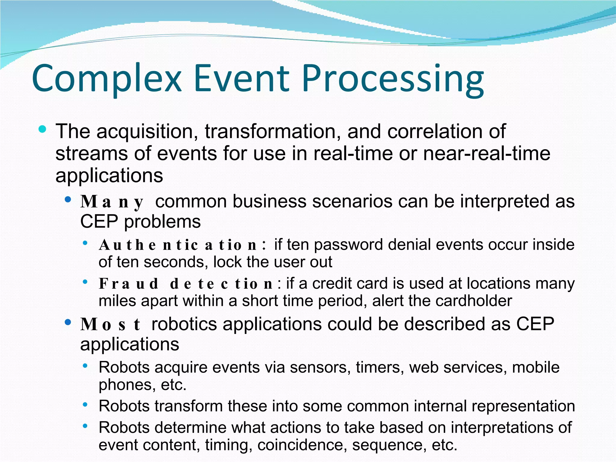 Complex Event Processing The acquisition, transformation, and correlation of streams of events for use in real-time or near-real-time applications Many  common business scenarios can be interpreted as CEP problems Authentication:  if ten password denial events occur inside of ten seconds, lock the user out Fraud detection : if a credit card is used at locations many miles apart within a short time period, alert the cardholder Most  robotics applications could be described as CEP applications Robots acquire events via sensors, timers, web services, mobile phones, etc. Robots transform these into some common internal representation Robots determine what actions to take based on interpretations of event content, timing, coincidence, sequence, etc. 