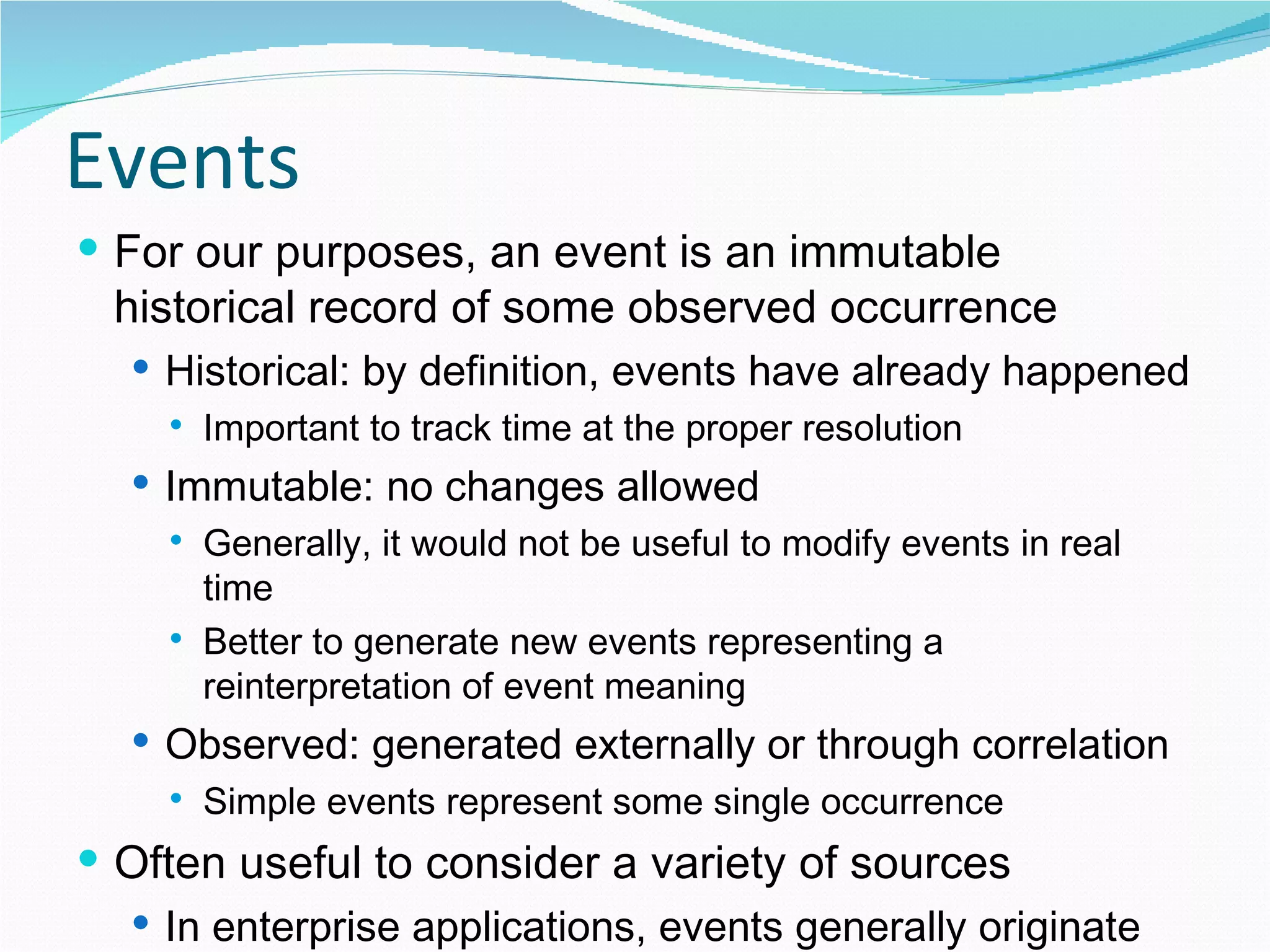 Events For our purposes, an event is an immutable historical record of some observed occurrence Historical: by definition, events have already happened Important to track time at the proper resolution Immutable: no changes allowed Generally, it would not be useful to modify events in real time Better to generate new events representing a reinterpretation of event meaning Observed: generated externally or through correlation  Simple events represent some single occurrence Often useful to consider a variety of sources In enterprise applications, events generally originate from software services (applications, DB triggers,…) 