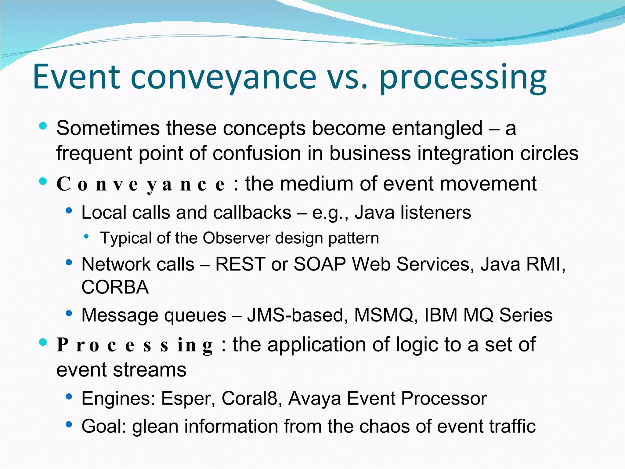Event conveyance vs. processing Sometimes these concepts become entangled – a frequent point of confusion in business integration circles Conveyance : the medium of event movement Local calls and callbacks – e.g., Java listeners Typical of the Observer design pattern Network calls – REST or SOAP Web Services, Java RMI, CORBA Message queues – JMS-based, MSMQ, IBM MQ Series Processing : the application of logic to a set of event streams Engines: Esper, Coral8, Avaya Event Processor Goal: glean information from the chaos of event traffic 
