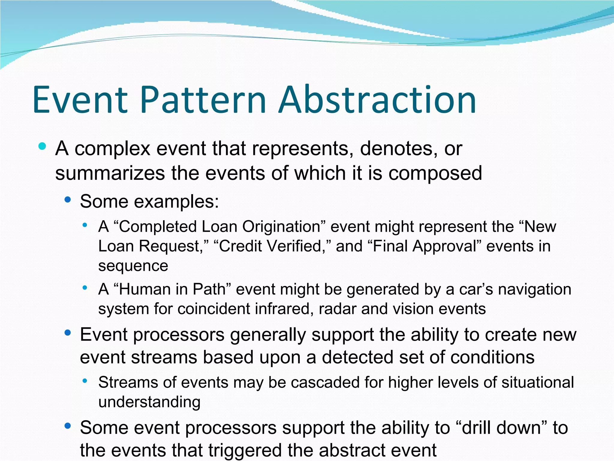 Event Pattern Abstraction A complex event that represents, denotes, or summarizes the events of which it is composed Some examples: A “Completed Loan Origination” event might represent the “New Loan Request,” “Credit Verified,” and “Final Approval” events in sequence A “Human in Path” event might be generated by a car’s navigation system for coincident infrared, radar and vision events Event processors generally support the ability to create new event streams based upon a detected set of conditions Streams of events may be cascaded for higher levels of situational understanding Some event processors support the ability to “drill down” to the events that triggered the abstract event 