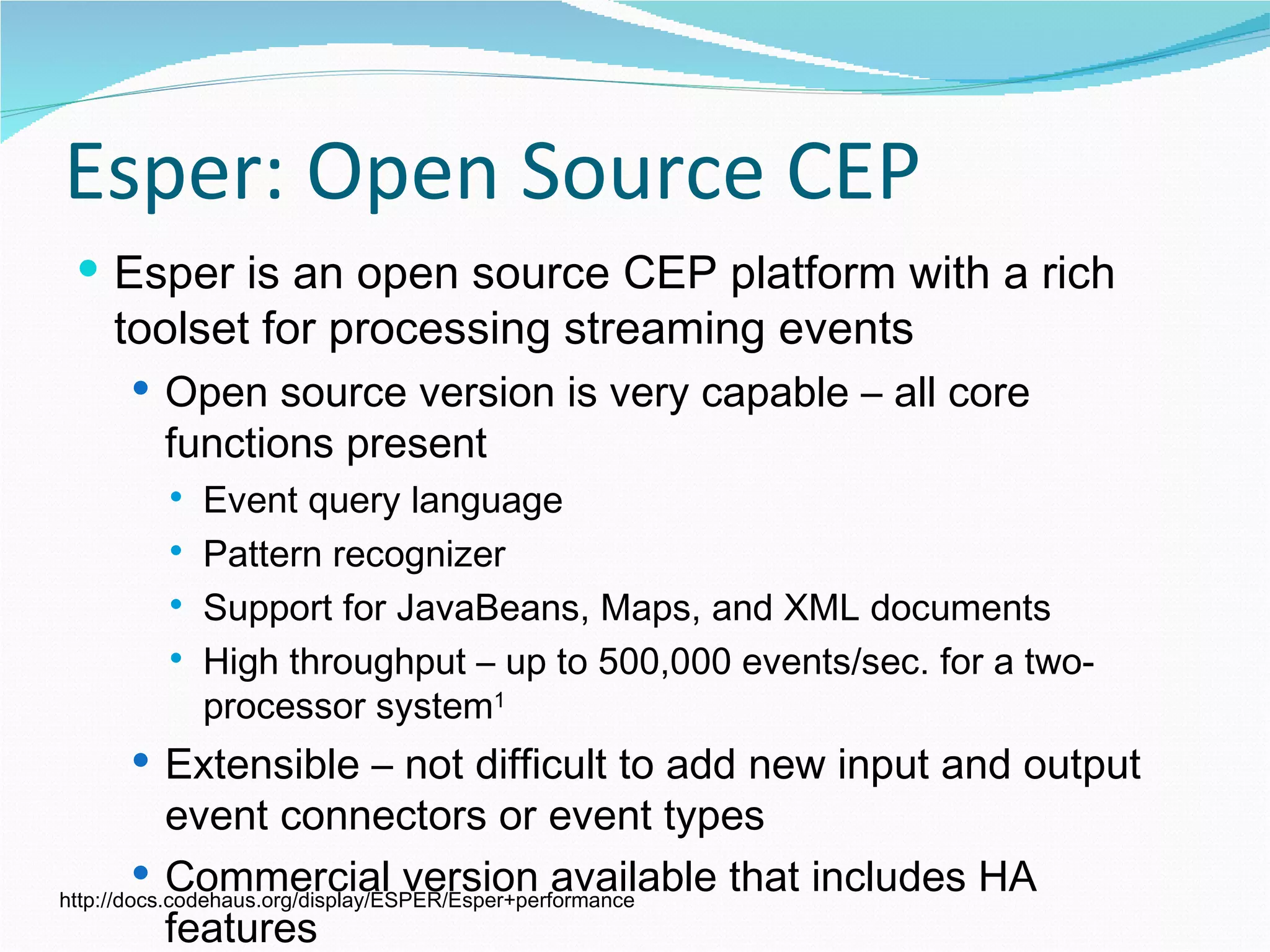 Esper: Open Source CEP Esper is an open source CEP platform with a rich toolset for processing streaming events Open source version is very capable – all core functions present Event query language Pattern recognizer Support for JavaBeans, Maps, and XML documents High throughput – up to 500,000 events/sec. for a two-processor system 1 Extensible – not difficult to add new input and output event connectors or event types Commercial version available that includes HA features http://docs.codehaus.org/display/ESPER/Esper+performance 