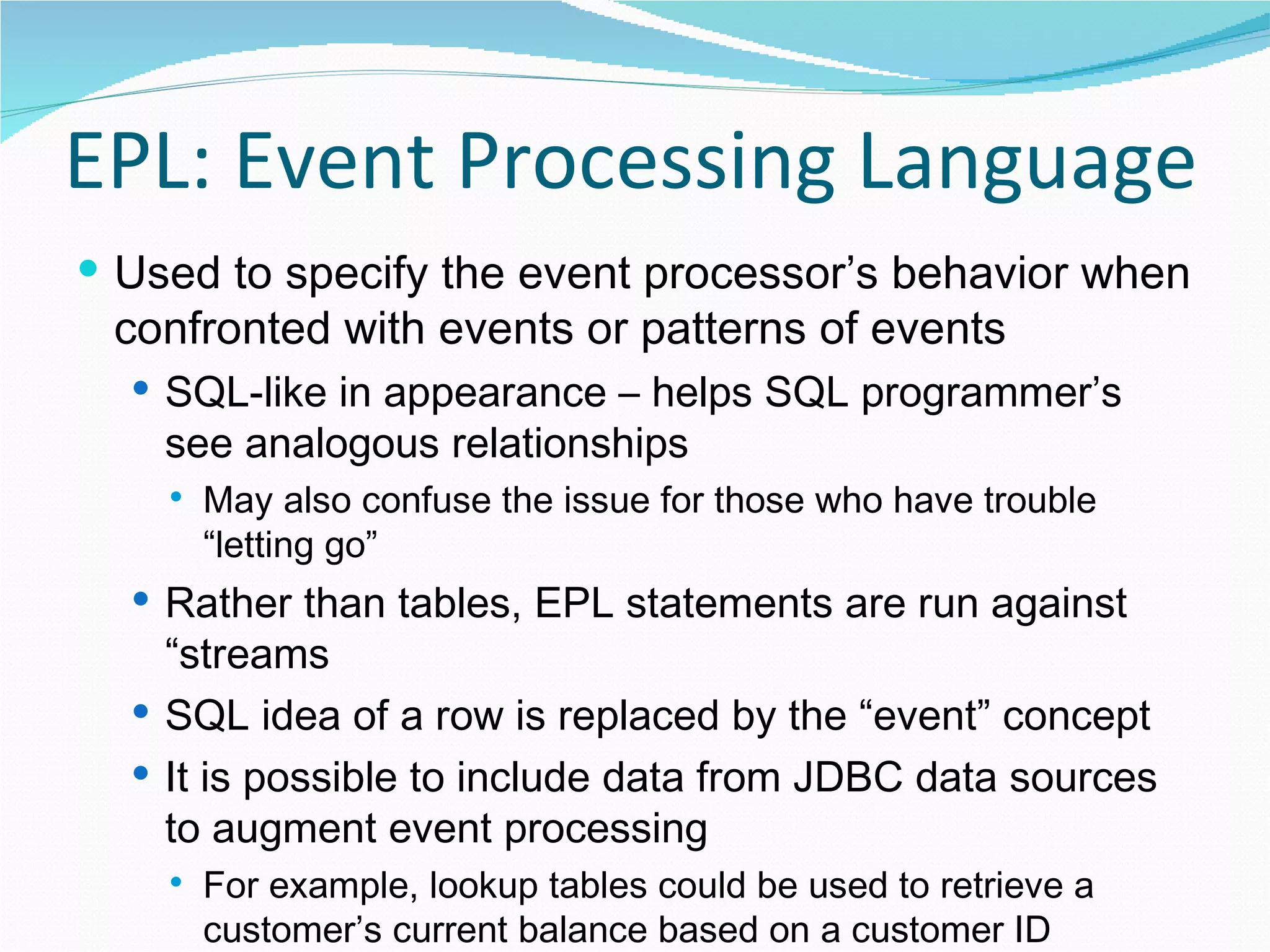 EPL: Event Processing Language Used to specify the event processor’s behavior when confronted with events or patterns of events SQL-like in appearance – helps SQL programmer’s see analogous relationships May also confuse the issue for those who have trouble “letting go” Rather than tables, EPL statements are run against “streams SQL idea of a row is replaced by the “event” concept It is possible to include data from JDBC data sources to augment event processing For example, lookup tables could be used to retrieve a customer’s current balance based on a customer ID delivered with an event 