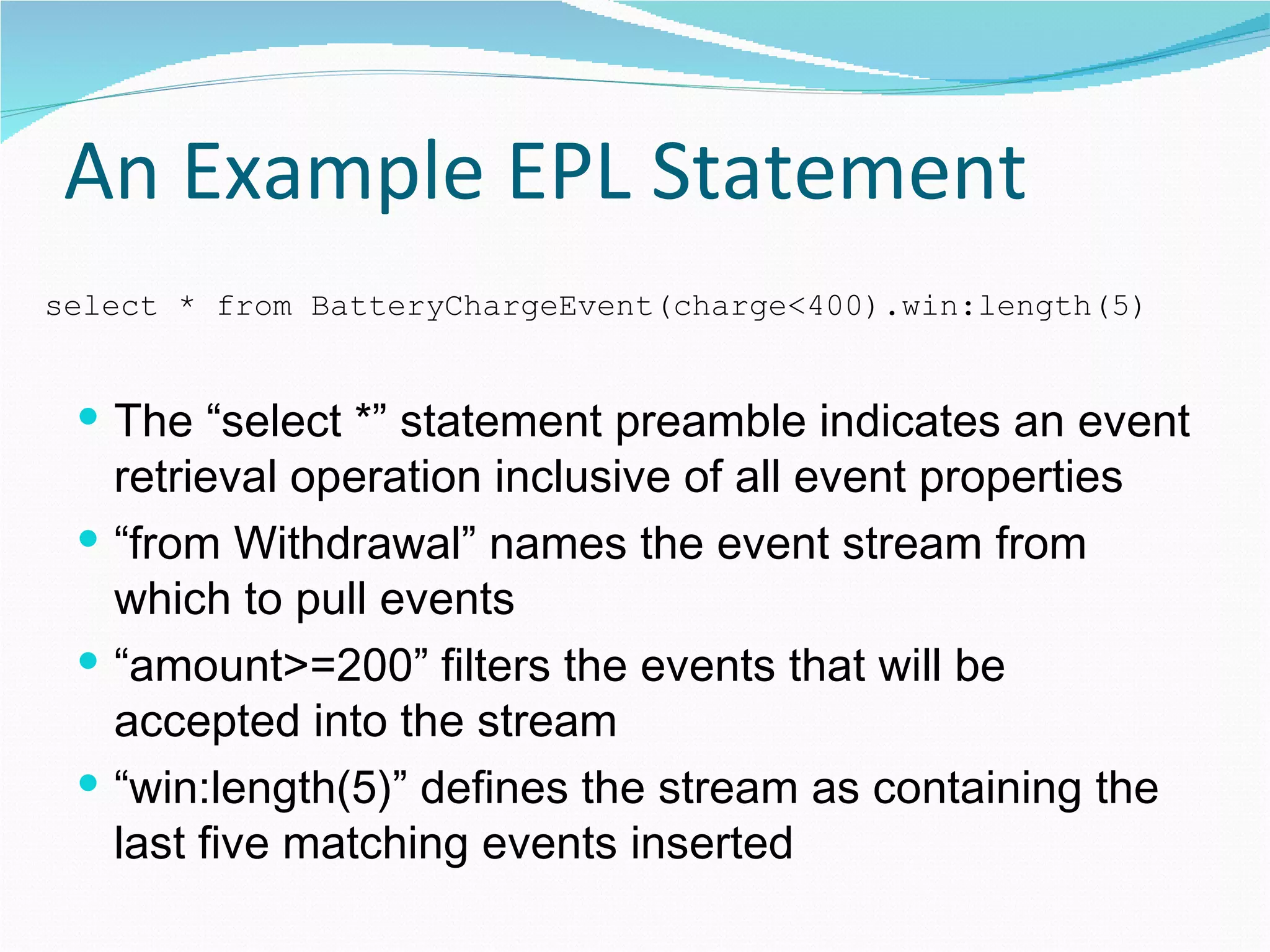 An Example EPL Statement The “select *” statement preamble indicates an event retrieval operation inclusive of all event properties “from Withdrawal” names the event stream from which to pull events “amount>=200” filters the events that will be accepted into the stream “win:length(5)” defines the stream as containing the last five matching events inserted select * from BatteryChargeEvent(charge<400).win:length(5) 