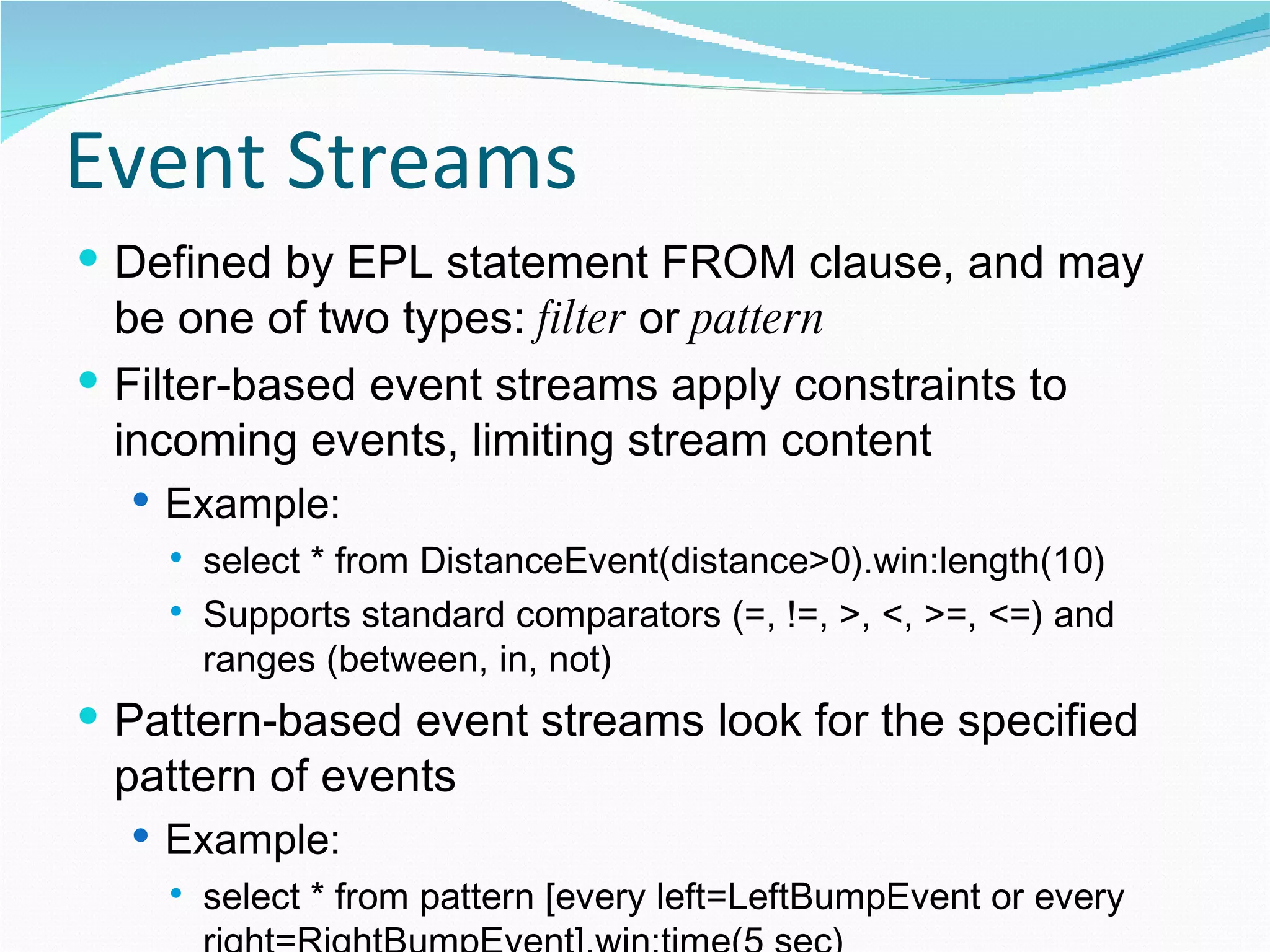 Event Streams Defined by EPL statement FROM clause, and may be one of two types:  filter  or  pattern Filter-based event streams apply constraints to incoming events, limiting stream content Example: select * from DistanceEvent(distance>0).win:length(10) Supports standard comparators (=, !=, >, <, >=, <=) and ranges (between, in, not) Pattern-based event streams look for the specified pattern of events Example: select * from pattern [every left=LeftBumpEvent or every right=RightBumpEvent].win:time(5 sec) 