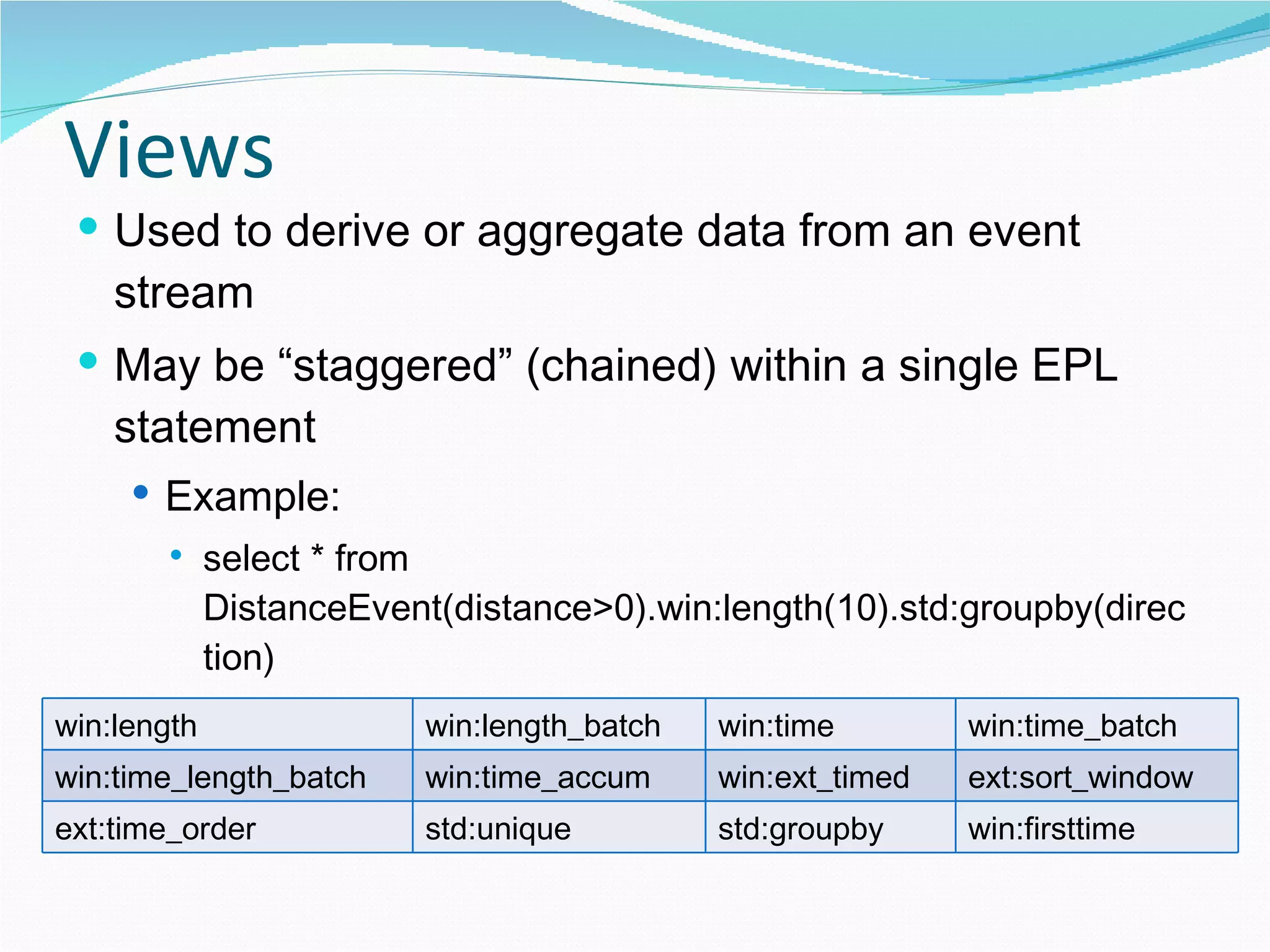 Views Used to derive or aggregate data from an event stream May be “staggered” (chained) within a single EPL statement Example: select * from DistanceEvent(distance>0).win:length(10).std:groupby(direction) Some  views delivered with Esper: win:length win:length_batch win:time win:time_batch win:time_length_batch win:time_accum win:ext_timed ext:sort_window ext:time_order std:unique std:groupby win:firsttime 