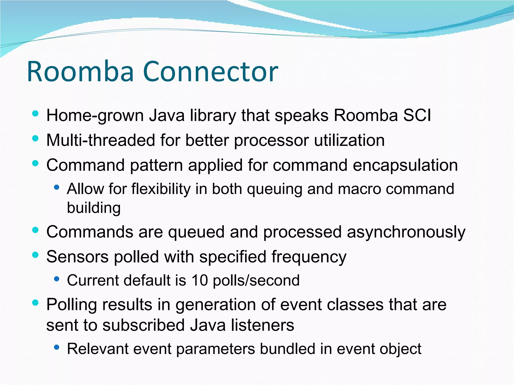 Roomba Connector Home-grown Java library that speaks Roomba SCI Multi-threaded for better processor utilization Command pattern applied for command encapsulation Allow for flexibility in both queuing and macro command building Commands are queued and processed asynchronously Sensors polled with specified frequency Current default is 10 polls/second Polling results in generation of event classes that are sent to subscribed Java listeners Relevant event parameters bundled in event object 