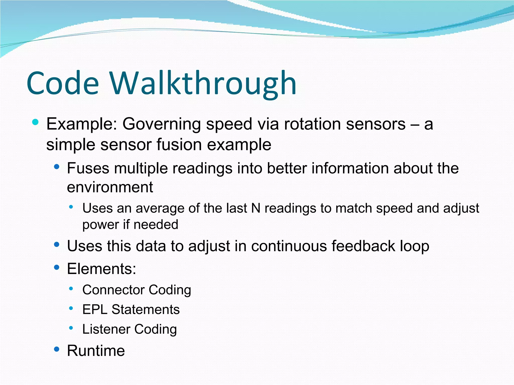 Code Walkthrough Example: Governing speed via rotation sensors – a simple sensor fusion example Fuses multiple readings into better information about the environment Uses an average of the last N readings to match speed and adjust power if needed Uses this data to adjust in continuous feedback loop Elements: Connector Coding EPL Statements Listener Coding Runtime 