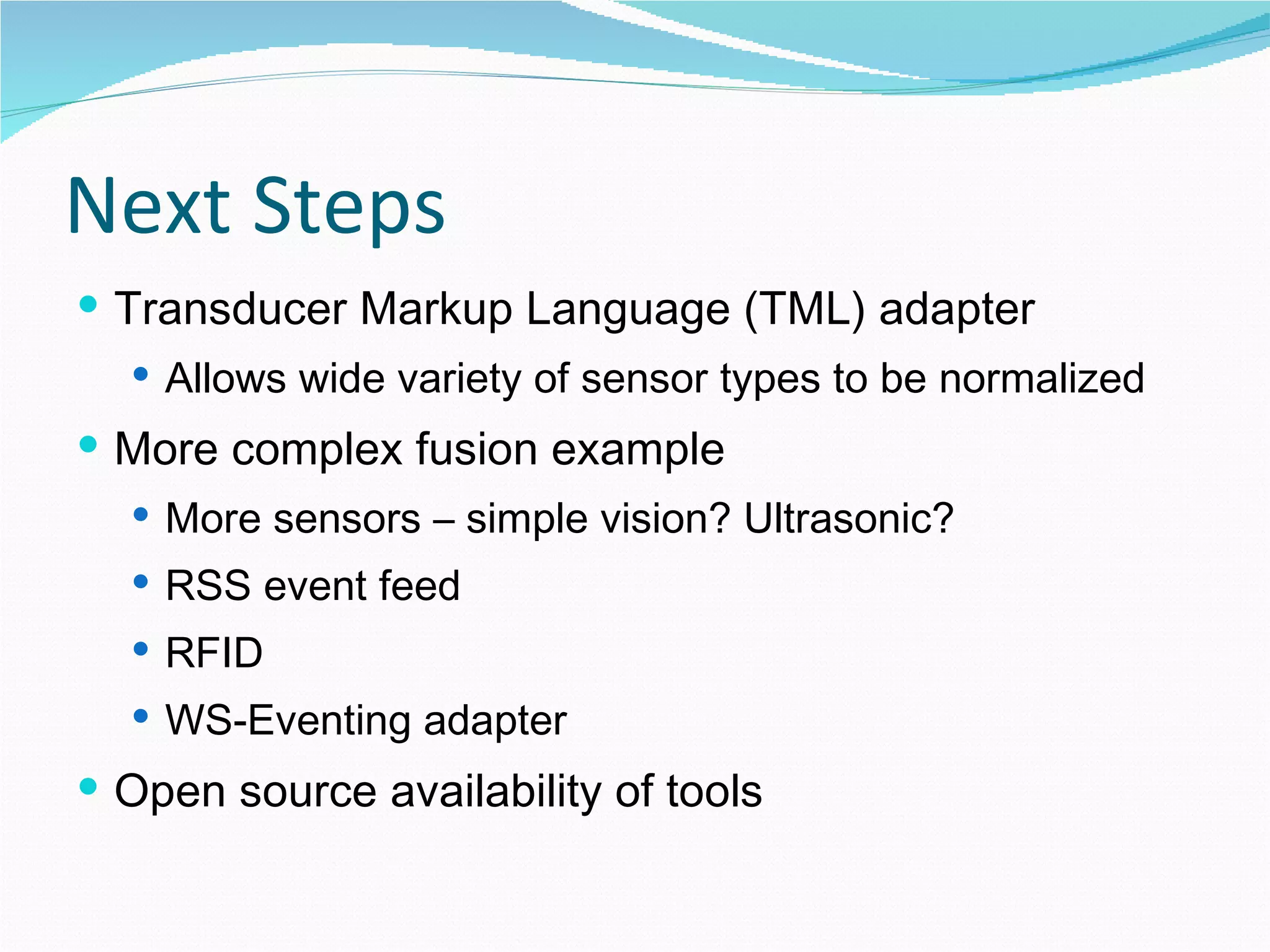 Next Steps Transducer Markup Language (TML) adapter Allows wide variety of sensor types to be normalized More complex fusion example More sensors – simple vision? Ultrasonic? RSS event feed RFID WS-Eventing adapter Open source availability of tools 