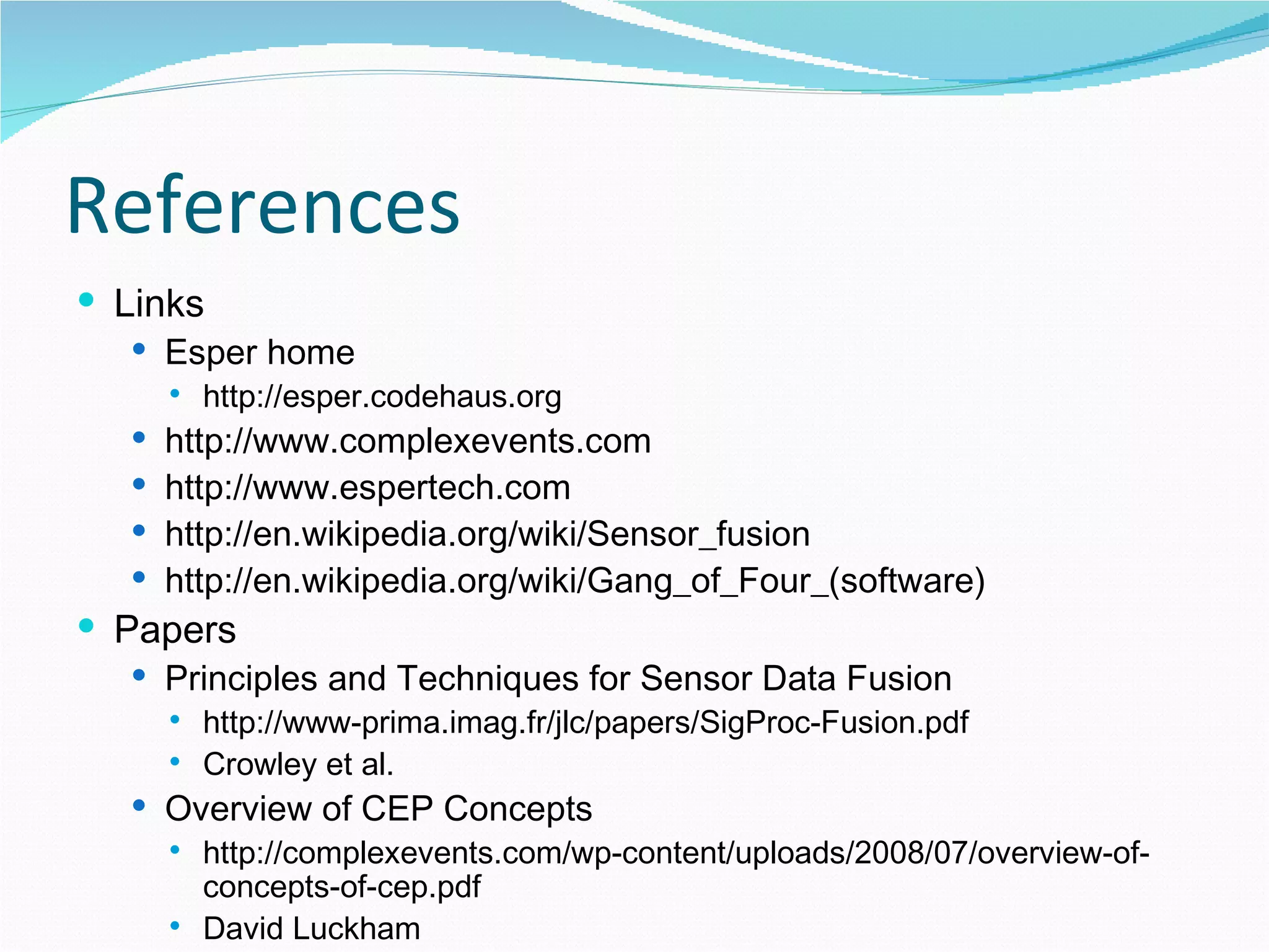 References Links Esper home http://esper.codehaus.org http://www.complexevents.com http://www.espertech.com http://en.wikipedia.org/wiki/Sensor_fusion http://en.wikipedia.org/wiki/Gang_of_Four_(software) Papers Principles and Techniques for Sensor Data Fusion http://www-prima.imag.fr/jlc/papers/SigProc-Fusion.pdf Crowley et al. Overview of CEP Concepts http://complexevents.com/wp-content/uploads/2008/07/overview-of-concepts-of-cep.pdf David Luckham 