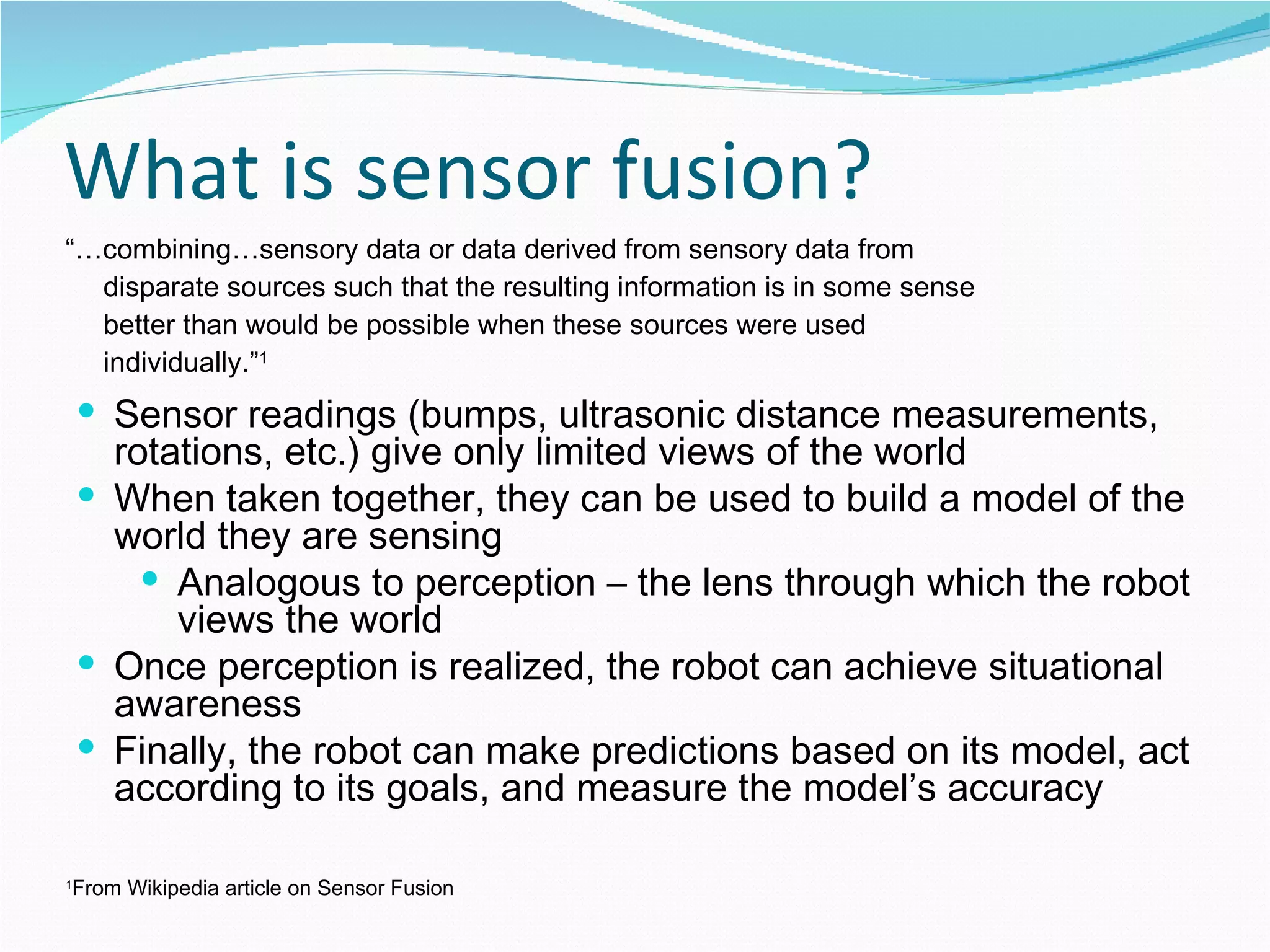 What is sensor fusion? “… combining…sensory data or data derived from sensory data from disparate sources such that the resulting information is in some sense better than would be possible when these sources were used individually.” 1 1 From Wikipedia article on Sensor Fusion Sensor readings (bumps, ultrasonic distance measurements, rotations, etc.) give only limited views of the world When taken together, they can be used to build a model of the world they are sensing Analogous to perception – the lens through which the robot views the world Once perception is realized, the robot can achieve situational awareness Finally, the robot can make predictions based on its model, act according to its goals, and measure the model’s accuracy 