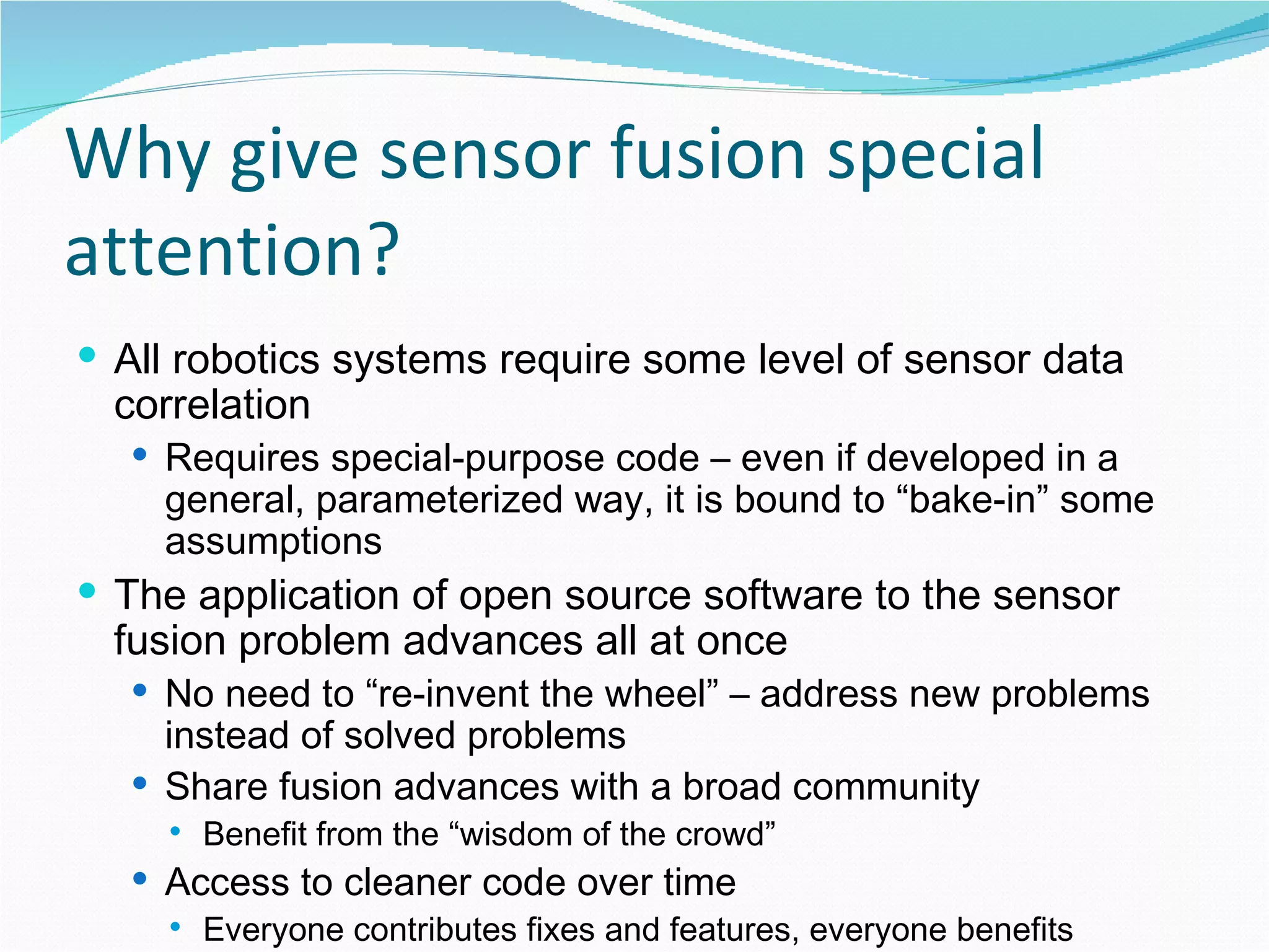 Why give sensor fusion special attention? All robotics systems require some level of sensor data correlation Requires special-purpose code – even if developed in a general, parameterized way, it is bound to “bake-in” some assumptions The application of open source software to the sensor fusion problem advances all at once No need to “re-invent the wheel” – address new problems instead of solved problems Share fusion advances with a broad community Benefit from the “wisdom of the crowd” Access to cleaner code over time Everyone contributes fixes and features, everyone benefits 