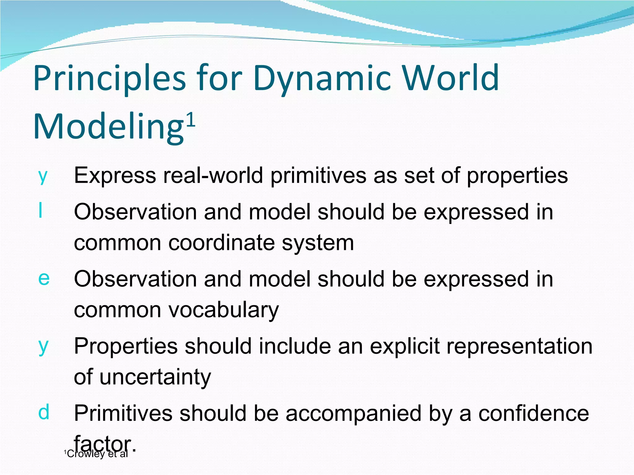 Principles for Dynamic World Modeling 1 Express real-world primitives as set of properties Observation and model should be expressed in common coordinate system Observation and model should be expressed in common vocabulary Properties should include an explicit representation of uncertainty Primitives should be accompanied by a confidence factor. 1 Crowley et al 