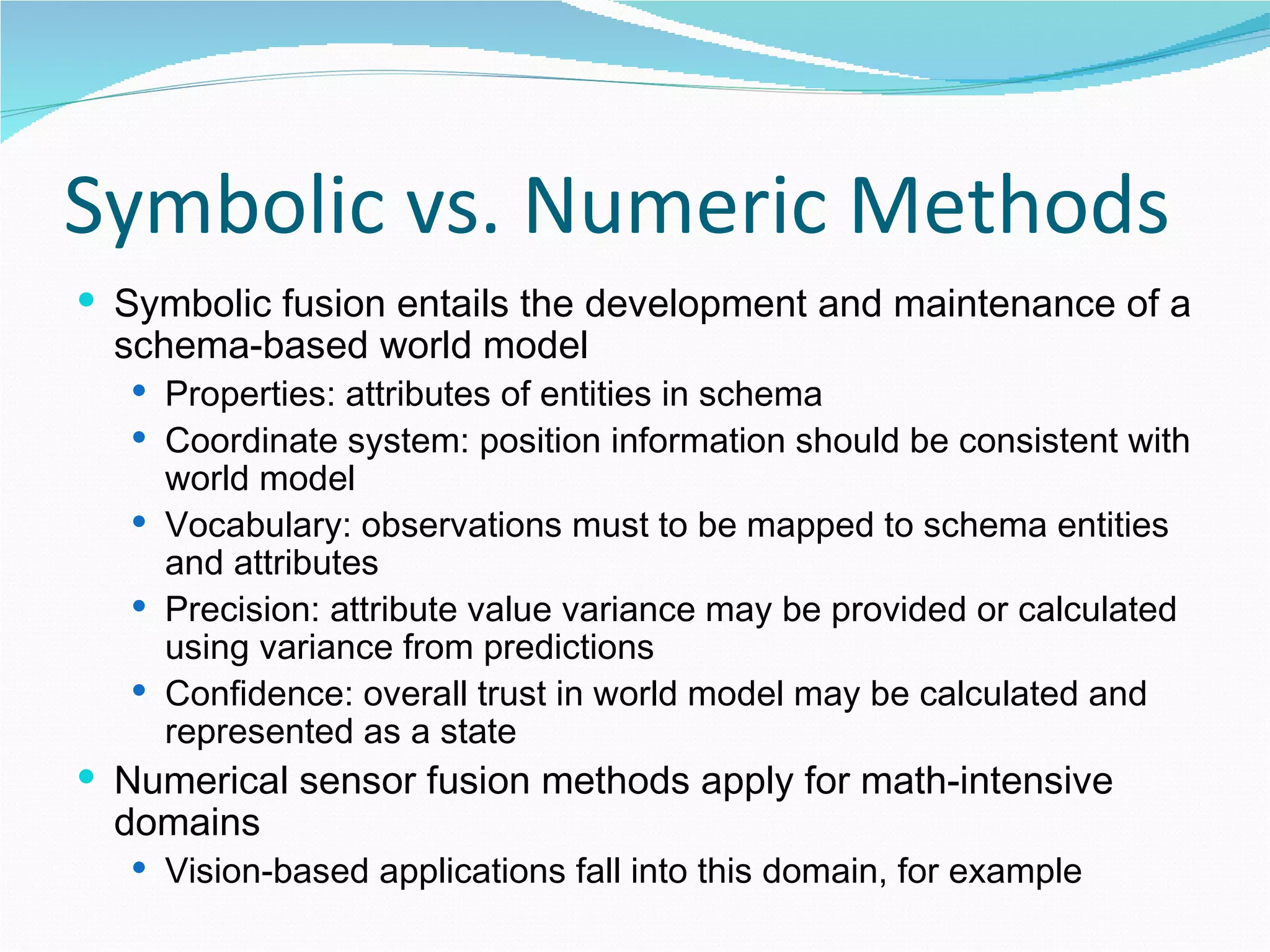 Symbolic vs. Numeric Methods Symbolic fusion entails the development and maintenance of a schema-based world model Properties: attributes of entities in schema Coordinate system: position information should be consistent with world model Vocabulary: observations must to be mapped to schema entities and attributes Precision: attribute value variance may be provided or calculated using variance from predictions Confidence: overall trust in world model may be calculated and represented as a state Numerical sensor fusion methods apply for math-intensive domains Vision-based applications fall into this domain, for example 