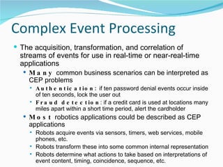 Complex Event Processing The acquisition, transformation, and correlation of streams of events for use in real-time or near-real-time applications Many  common business scenarios can be interpreted as CEP problems Authentication:  if ten password denial events occur inside of ten seconds, lock the user out Fraud detection : if a credit card is used at locations many miles apart within a short time period, alert the cardholder Most  robotics applications could be described as CEP applications Robots acquire events via sensors, timers, web services, mobile phones, etc. Robots transform these into some common internal representation Robots determine what actions to take based on interpretations of event content, timing, coincidence, sequence, etc. 