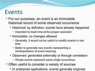 Events For our purposes, an event is an immutable historical record of some observed occurrence Historical: by definition, events have already happened Important to track time at the proper resolution Immutable: no changes allowed Generally, it would not be useful to modify events in real time Better to generate new events representing a reinterpretation of event meaning Observed: generated externally or through correlation  Simple events represent some single occurrence Often useful to consider a variety of sources In enterprise applications, events generally originate from software services (applications, DB triggers,…) 