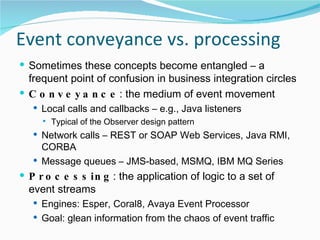 Event conveyance vs. processing Sometimes these concepts become entangled – a frequent point of confusion in business integration circles Conveyance : the medium of event movement Local calls and callbacks – e.g., Java listeners Typical of the Observer design pattern Network calls – REST or SOAP Web Services, Java RMI, CORBA Message queues – JMS-based, MSMQ, IBM MQ Series Processing : the application of logic to a set of event streams Engines: Esper, Coral8, Avaya Event Processor Goal: glean information from the chaos of event traffic 