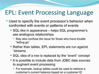 EPL: Event Processing Language Used to specify the event processor’s behavior when confronted with events or patterns of events SQL-like in appearance – helps SQL programmer’s see analogous relationships May also confuse the issue for those who have trouble “letting go” Rather than tables, EPL statements are run against “streams SQL idea of a row is replaced by the “event” concept It is possible to include data from JDBC data sources to augment event processing For example, lookup tables could be used to retrieve a customer’s current balance based on a customer ID delivered with an event 
