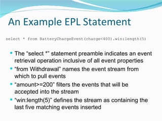 An Example EPL Statement The “select *” statement preamble indicates an event retrieval operation inclusive of all event properties “from Withdrawal” names the event stream from which to pull events “amount>=200” filters the events that will be accepted into the stream “win:length(5)” defines the stream as containing the last five matching events inserted select * from BatteryChargeEvent(charge<400).win:length(5) 