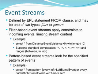 Event Streams Defined by EPL statement FROM clause, and may be one of two types:  filter  or  pattern Filter-based event streams apply constraints to incoming events, limiting stream content Example: select * from DistanceEvent(distance>0).win:length(10) Supports standard comparators (=, !=, >, <, >=, <=) and ranges (between, in, not) Pattern-based event streams look for the specified pattern of events Example: select * from pattern [every left=LeftBumpEvent or every right=RightBumpEvent].win:time(5 sec) 