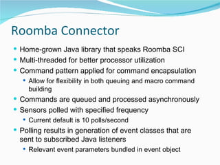 Roomba Connector Home-grown Java library that speaks Roomba SCI Multi-threaded for better processor utilization Command pattern applied for command encapsulation Allow for flexibility in both queuing and macro command building Commands are queued and processed asynchronously Sensors polled with specified frequency Current default is 10 polls/second Polling results in generation of event classes that are sent to subscribed Java listeners Relevant event parameters bundled in event object 