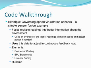 Code Walkthrough Example: Governing speed via rotation sensors – a simple sensor fusion example Fuses multiple readings into better information about the environment Uses an average of the last N readings to match speed and adjust power if needed Uses this data to adjust in continuous feedback loop Elements: Connector Coding EPL Statements Listener Coding Runtime 