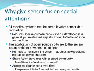 Why give sensor fusion special attention? All robotics systems require some level of sensor data correlation Requires special-purpose code – even if developed in a general, parameterized way, it is bound to “bake-in” some assumptions The application of open source software to the sensor fusion problem advances all at once No need to “re-invent the wheel” – address new problems instead of solved problems Share fusion advances with a broad community Benefit from the “wisdom of the crowd” Access to cleaner code over time Everyone contributes fixes and features, everyone benefits 