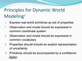 Principles for Dynamic World Modeling 1 Express real-world primitives as set of properties Observation and model should be expressed in common coordinate system Observation and model should be expressed in common vocabulary Properties should include an explicit representation of uncertainty Primitives should be accompanied by a confidence factor. 1 Crowley et al 