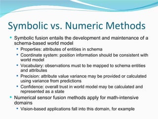 Symbolic vs. Numeric Methods Symbolic fusion entails the development and maintenance of a schema-based world model Properties: attributes of entities in schema Coordinate system: position information should be consistent with world model Vocabulary: observations must to be mapped to schema entities and attributes Precision: attribute value variance may be provided or calculated using variance from predictions Confidence: overall trust in world model may be calculated and represented as a state Numerical sensor fusion methods apply for math-intensive domains Vision-based applications fall into this domain, for example 