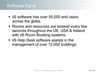 Software Facts iiS software has over 50,000 end users across the globe. Rooms and resources are booked every few seconds throughout the UK, USA & Ireland with iiS Room Booking systems. iiS Help Desk software assists in the management of over 12,000 buildings. iiS Limited  FM Solutions 